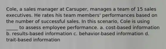 Cole, a sales manager at Carsuper, manages a team of 15 sales executives. He rates his team members' performances based on the number of successful sales. In this scenario, Cole is using _____ to assess employee performance. a. cost-based information b. results-based information c. behavior-based information d. trait-based information