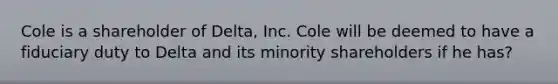 Cole is a shareholder of Delta, Inc. Cole will be deemed to have a fiduciary duty to Delta and its minority shareholders if he has?