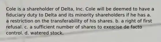 Cole is a shareholder of Delta, Inc. Cole will be deemed to have a fiduciary duty to Delta and its minority shareholders if he has a. a restriction on the transferability of his shares. b. a right of first refusal. c. a sufficient number of shares to exercise de facto control. d. watered stock.