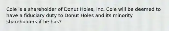 Cole is a shareholder of Donut Holes, Inc. Cole will be deemed to have a fiduciary duty to Donut Holes and its minority shareholders if he has?