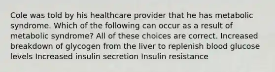 Cole was told by his healthcare provider that he has metabolic syndrome. Which of the following can occur as a result of metabolic syndrome? All of these choices are correct. Increased breakdown of glycogen from the liver to replenish blood glucose levels Increased insulin secretion Insulin resistance