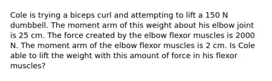 Cole is trying a biceps curl and attempting to lift a 150 N dumbbell. The moment arm of this weight about his elbow joint is 25 cm. The force created by the elbow flexor muscles is 2000 N. The moment arm of the elbow flexor muscles is 2 cm. Is Cole able to lift the weight with this amount of force in his flexor muscles?