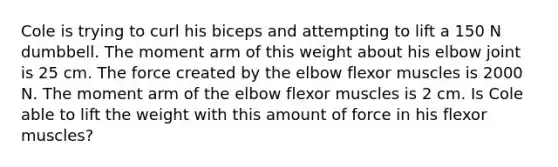 Cole is trying to curl his biceps and attempting to lift a 150 N dumbbell. The moment arm of this weight about his elbow joint is 25 cm. The force created by the elbow flexor muscles is 2000 N. The moment arm of the elbow flexor muscles is 2 cm. Is Cole able to lift the weight with this amount of force in his flexor muscles?