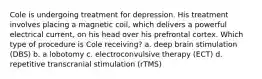 Cole is undergoing treatment for depression. His treatment involves placing a magnetic coil, which delivers a powerful electrical current, on his head over his prefrontal cortex. Which type of procedure is Cole receiving? a. deep brain stimulation (DBS) b. a lobotomy c. electroconvulsive therapy (ECT) d. repetitive transcranial stimulation (rTMS)