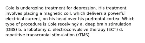 Cole is undergoing treatment for depression. His treatment involves placing a magnetic coil, which delivers a powerful electrical current, on his head over his prefrontal cortex. Which type of procedure is Cole receiving? a. deep brain stimulation (DBS) b. a lobotomy c. electroconvulsive therapy (ECT) d. repetitive transcranial stimulation (rTMS)