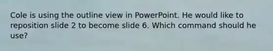 Cole is using the outline view in PowerPoint. He would like to reposition slide 2 to become slide 6. Which command should he use?