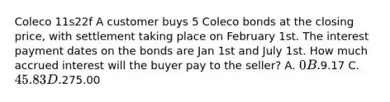 Coleco 11s22f A customer buys 5 Coleco bonds at the closing price, with settlement taking place on February 1st. The interest payment dates on the bonds are Jan 1st and July 1st. How much accrued interest will the buyer pay to the seller? A. 0 B.9.17 C. 45.83 D.275.00