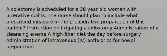 A colectomy is scheduled for a 38-year-old woman with ulcerative colitis. The nurse should plan to include what prescribed measure in the preoperative preparation of this patient? Instruction on irrigating a colostomy Administration of a cleansing enema A high-fiber diet the day before surgery Administration of intravenous (IV) antibiotics for bowel preparation