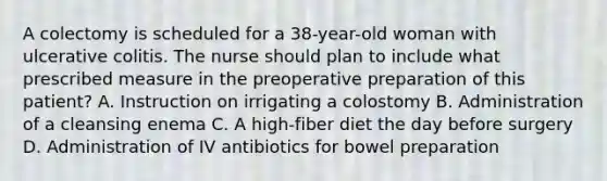 A colectomy is scheduled for a 38-year-old woman with ulcerative colitis. The nurse should plan to include what prescribed measure in the preoperative preparation of this patient? A. Instruction on irrigating a colostomy B. Administration of a cleansing enema C. A high-fiber diet the day before surgery D. Administration of IV antibiotics for bowel preparation