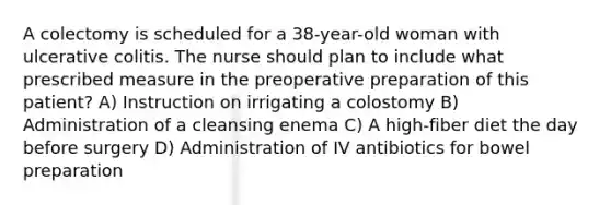 A colectomy is scheduled for a 38-year-old woman with ulcerative colitis. The nurse should plan to include what prescribed measure in the preoperative preparation of this patient? A) Instruction on irrigating a colostomy B) Administration of a cleansing enema C) A high-fiber diet the day before surgery D) Administration of IV antibiotics for bowel preparation