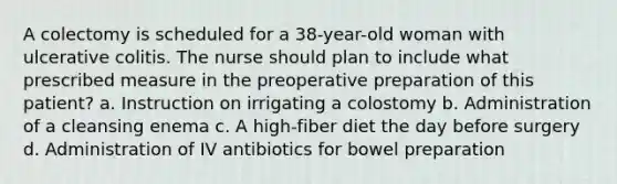 A colectomy is scheduled for a 38-year-old woman with ulcerative colitis. The nurse should plan to include what prescribed measure in the preoperative preparation of this patient? a. Instruction on irrigating a colostomy b. Administration of a cleansing enema c. A high-fiber diet the day before surgery d. Administration of IV antibiotics for bowel preparation