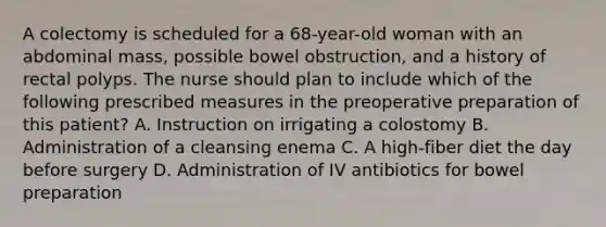 A colectomy is scheduled for a 68-year-old woman with an abdominal mass, possible bowel obstruction, and a history of rectal polyps. The nurse should plan to include which of the following prescribed measures in the preoperative preparation of this patient? A. Instruction on irrigating a colostomy B. Administration of a cleansing enema C. A high-fiber diet the day before surgery D. Administration of IV antibiotics for bowel preparation