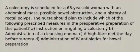 A colectomy is scheduled for a 68-year-old woman with an abdominal mass, possible bowel obstruction, and a history of rectal polyps. The nurse should plan to include which of the following prescribed measures in the preoperative preparation of this patient? a) Instruction on irrigating a colostomy b) Administration of a cleansing enema c) A high-fibre diet the day before surgery d) Administration of IV antibiotics for bowel preparation