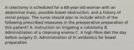 A colectomy is scheduled for a 68-year-old woman with an abdominal mass, possible bowel obstruction, and a history of rectal polyps. The nurse should plan to include which of the following prescribed measures in the preoperative preparation of this patient? A. Instruction on irrigating a colostomy B. Administration of a cleansing enema C. A high-fibre diet the day before surgery D. Administration of IV antibiotics for bowel preparation