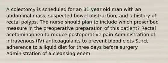 A colectomy is scheduled for an 81-year-old man with an abdominal mass, suspected bowel obstruction, and a history of rectal polyps. The nurse should plan to include which prescribed measure in the preoperative preparation of this patient? Rectal acetaminophen to reduce postoperative pain Administration of intravenous (IV) anticoagulants to prevent blood clots Strict adherence to a liquid diet for three days before surgery Administration of a cleansing enem