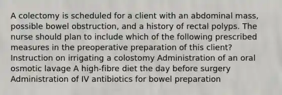 A colectomy is scheduled for a client with an abdominal mass, possible bowel obstruction, and a history of rectal polyps. The nurse should plan to include which of the following prescribed measures in the preoperative preparation of this client? Instruction on irrigating a colostomy Administration of an oral osmotic lavage A high-fibre diet the day before surgery Administration of IV antibiotics for bowel preparation