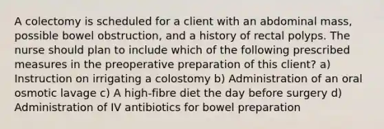 A colectomy is scheduled for a client with an abdominal mass, possible bowel obstruction, and a history of rectal polyps. The nurse should plan to include which of the following prescribed measures in the preoperative preparation of this client? a) Instruction on irrigating a colostomy b) Administration of an oral osmotic lavage c) A high-fibre diet the day before surgery d) Administration of IV antibiotics for bowel preparation