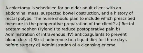 A colectomy is scheduled for an older adult client with an abdominal mass, suspected bowel obstruction, and a history of rectal polyps. The nurse should plan to include which prescribed measure in the preoperative preparation of the client? a) Rectal acetaminophen (Tylenol) to reduce postoperative pain b) Administration of intravenous (IV) anticoagulants to prevent blood clots c) Strict adherence to a liquid diet for three days before surgery d) Administration of a cleansing enema