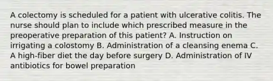 A colectomy is scheduled for a patient with ulcerative colitis. The nurse should plan to include which prescribed measure in the preoperative preparation of this patient? A. Instruction on irrigating a colostomy B. Administration of a cleansing enema C. A high-fiber diet the day before surgery D. Administration of IV antibiotics for bowel preparation