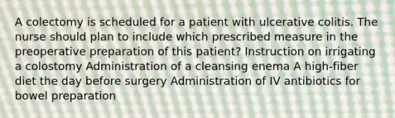 A colectomy is scheduled for a patient with ulcerative colitis. The nurse should plan to include which prescribed measure in the preoperative preparation of this patient? Instruction on irrigating a colostomy Administration of a cleansing enema A high-fiber diet the day before surgery Administration of IV antibiotics for bowel preparation