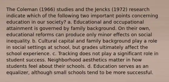 The Coleman (1966) studies and the Jencks (1972) research indicate which of the following two important points concerning education in our society? a. Educational and occupational attainment is governed by family background. On their own, educational reforms can produce only minor effects on social inequality. b. Cultural capital and family background play a role in social settings at school, but grades ultimately affect the school experience. c. Tracking does not play a significant role in student success. Neighborhood aesthetics matter in how students feel about their schools. d. Education serves as an equalizer, although small schools tend to be more successful.