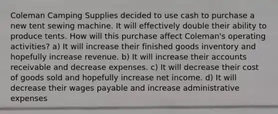 Coleman Camping Supplies decided to use cash to purchase a new tent sewing machine. It will effectively double their ability to produce tents. How will this purchase affect Coleman's operating activities? a) It will increase their finished goods inventory and hopefully increase revenue. b) It will increase their accounts receivable and decrease expenses. c) It will decrease their cost of goods sold and hopefully increase net income. d) It will decrease their wages payable and increase administrative expenses