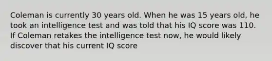 Coleman is currently 30 years old. When he was 15 years old, he took an intelligence test and was told that his IQ score was 110. If Coleman retakes the intelligence test now, he would likely discover that his current IQ score