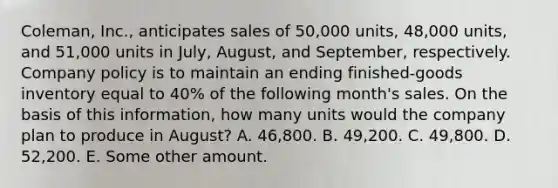 Coleman, Inc., anticipates sales of 50,000 units, 48,000 units, and 51,000 units in July, August, and September, respectively. Company policy is to maintain an ending finished-goods inventory equal to 40% of the following month's sales. On the basis of this information, how many units would the company plan to produce in August? A. 46,800. B. 49,200. C. 49,800. D. 52,200. E. Some other amount.