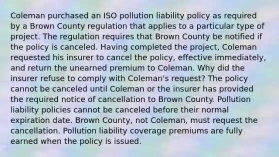 Coleman purchased an ISO pollution liability policy as required by a Brown County regulation that applies to a particular type of project. The regulation requires that Brown County be notified if the policy is canceled. Having completed the project, Coleman requested his insurer to cancel the policy, effective immediately, and return the unearned premium to Coleman. Why did the insurer refuse to comply with Coleman's request? The policy cannot be canceled until Coleman or the insurer has provided the required notice of cancellation to Brown County. Pollution liability policies cannot be canceled before their normal expiration date. Brown County, not Coleman, must request the cancellation. Pollution liability coverage premiums are fully earned when the policy is issued.