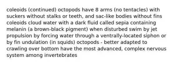 coleoids (continued) octopods have 8 arms (no tentacles) with suckers without stalks or teeth, and sac-like bodies without fins coleoids cloud water with a dark fluid called sepia containing melanin (a brown-black pigment) when disturbed swim by jet propulsion by forcing water through a ventrally-located siphon or by fin undulation (in squids) octopods - better adapted to crawling over bottom have the most advanced, complex nervous system among invertebrates