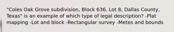 "Coles Oak Grove subdivision, Block 636, Lot 8, Dallas County, Texas" is an example of which type of legal description? -Plat mapping -Lot and block -Rectangular survey -Metes and bounds