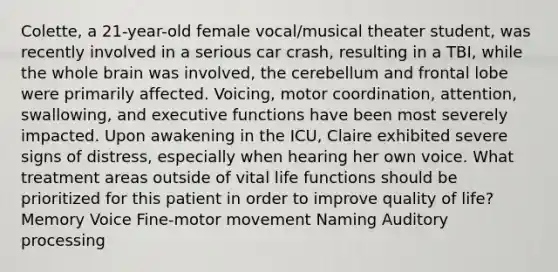 Colette, a 21-year-old female vocal/musical theater student, was recently involved in a serious car crash, resulting in a TBI, while the whole brain was involved, the cerebellum and frontal lobe were primarily affected. Voicing, motor coordination, attention, swallowing, and executive functions have been most severely impacted. Upon awakening in the ICU, Claire exhibited severe signs of distress, especially when hearing her own voice. What treatment areas outside of vital life functions should be prioritized for this patient in order to improve quality of life? Memory Voice Fine-motor movement Naming Auditory processing