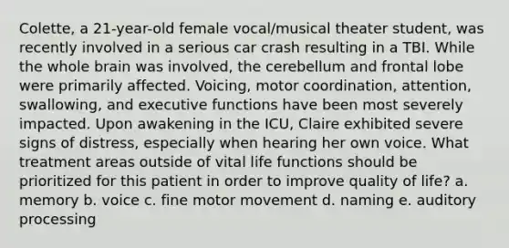 Colette, a 21-year-old female vocal/musical theater student, was recently involved in a serious car crash resulting in a TBI. While the whole brain was involved, the cerebellum and frontal lobe were primarily affected. Voicing, motor coordination, attention, swallowing, and executive functions have been most severely impacted. Upon awakening in the ICU, Claire exhibited severe signs of distress, especially when hearing her own voice. What treatment areas outside of vital life functions should be prioritized for this patient in order to improve quality of life? a. memory b. voice c. fine motor movement d. naming e. auditory processing