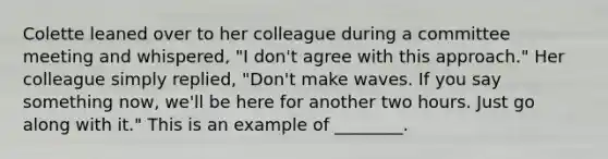 Colette leaned over to her colleague during a committee meeting and​ whispered, "I​ don't agree with this​ approach." Her colleague simply​ replied, "Don't make waves. If you say something​ now, we'll be here for another two hours. Just go along with​ it." This is an example of​ ________.