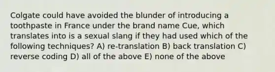 Colgate could have avoided the blunder of introducing a toothpaste in France under the brand name Cue, which translates into is a sexual slang if they had used which of the following techniques? A) re-translation B) back translation C) reverse coding D) all of the above E) none of the above