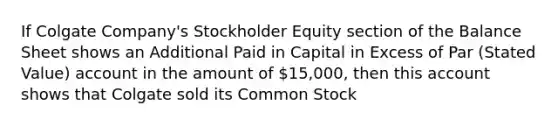 If Colgate Company's Stockholder Equity section of the Balance Sheet shows an Additional Paid in Capital in Excess of Par (Stated Value) account in the amount of 15,000, then this account shows that Colgate sold its Common Stock