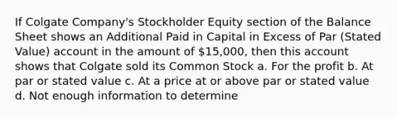 If Colgate Company's Stockholder Equity section of the Balance Sheet shows an Additional Paid in Capital in Excess of Par (Stated Value) account in the amount of 15,000, then this account shows that Colgate sold its Common Stock a. For the profit b. At par or stated value c. At a price at or above par or stated value d. Not enough information to determine