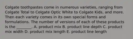 Colgate toothpastes come in numerous​ varieties, ranging from Colgate Total to Colgate Optic White to Colgate​ Kids, and more. Then each variety comes in its own special forms and formulations. The number of versions of each of these products is the​ ________. A. product mix B. product line depth C. product mix width D. product mix length E. product line length