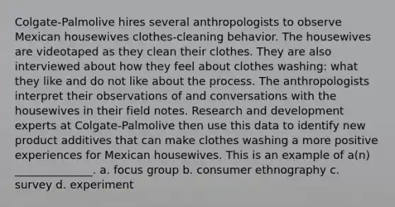 Colgate-Palmolive hires several anthropologists to observe Mexican housewives clothes-cleaning behavior. The housewives are videotaped as they clean their clothes. They are also interviewed about how they feel about clothes washing: what they like and do not like about the process. The anthropologists interpret their observations of and conversations with the housewives in their field notes. Research and development experts at Colgate-Palmolive then use this data to identify new product additives that can make clothes washing a more positive experiences for Mexican housewives. This is an example of a(n) ______________. a. focus group b. consumer ethnography c. survey d. experiment