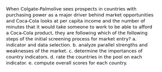 When Colgate-Palmolive sees prospects in countries with purchasing power as a major driver behind market opportunities and Coca-Cola looks at per capita income and the number of minutes that it would take someone to work to be able to afford a Coca-Cola product, they are following which of the following steps of the initial screening process for market entry? a. indicator and data selection. b. analyze parallel strengths and weaknesses of the market. c. determine the importances of country indicators. d. rate the countries in the pool on each indicator. e. compute overall scores for each country.