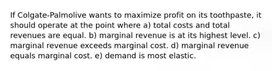 If Colgate-Palmolive wants to maximize profit on its toothpaste, it should operate at the point where a) total costs and total revenues are equal. b) marginal revenue is at its highest level. c) marginal revenue exceeds marginal cost. d) marginal revenue equals marginal cost. e) demand is most elastic.