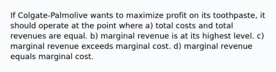 If Colgate-Palmolive wants to maximize profit on its toothpaste, it should operate at the point where a) total costs and total revenues are equal. b) marginal revenue is at its highest level. c) marginal revenue exceeds marginal cost. d) marginal revenue equals marginal cost.