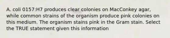 A. coli 0157:H7 produces clear colonies on MacConkey agar, while common strains of the organism produce pink colonies on this medium. The organism stains pink in the Gram stain. Select the TRUE statement given this information