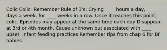 Colic Colic- Remember Rule of 3's: Crying ____ hours a day, ____ days a week, for ____ weeks in a row. Once it reaches this point, colic. Episodes may appear at the same time each day Disappear at 3rd or 4th month. Cause unknown but associated with ____ upset, infant feeding practices Remember tips from chap 6 for BF babies