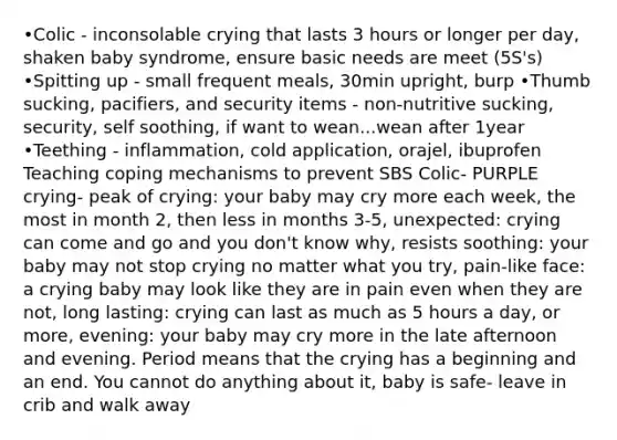 •Colic - inconsolable crying that lasts 3 hours or longer per day, shaken baby syndrome, ensure basic needs are meet (5S's) •Spitting up - small frequent meals, 30min upright, burp •Thumb sucking, pacifiers, and security items - non-nutritive sucking, security, self soothing, if want to wean...wean after 1year •Teething - inflammation, cold application, orajel, ibuprofen Teaching coping mechanisms to prevent SBS Colic- PURPLE crying- peak of crying: your baby may cry more each week, the most in month 2, then less in months 3-5, unexpected: crying can come and go and you don't know why, resists soothing: your baby may not stop crying no matter what you try, pain-like face: a crying baby may look like they are in pain even when they are not, long lasting: crying can last as much as 5 hours a day, or more, evening: your baby may cry more in the late afternoon and evening. Period means that the crying has a beginning and an end. You cannot do anything about it, baby is safe- leave in crib and walk away