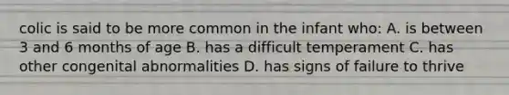 colic is said to be more common in the infant who: A. is between 3 and 6 months of age B. has a difficult temperament C. has other congenital abnormalities D. has signs of failure to thrive