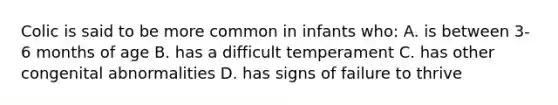 Colic is said to be more common in infants who: A. is between 3-6 months of age B. has a difficult temperament C. has other congenital abnormalities D. has signs of failure to thrive