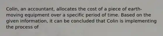 Colin, an accountant, allocates the cost of a piece of earth-moving equipment over a specific period of time. Based on the given information, it can be concluded that Colin is implementing the process of