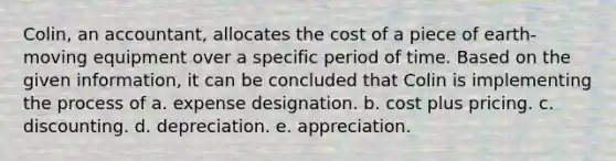 Colin, an accountant, allocates the cost of a piece of earth-moving equipment over a specific period of time. Based on the given information, it can be concluded that Colin is implementing the process of a. expense designation. b. cost plus pricing. c. discounting. d. depreciation. e. appreciation.