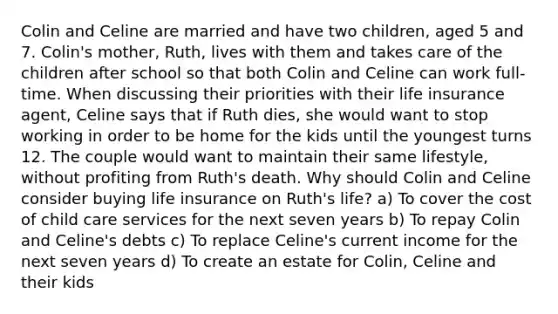 Colin and Celine are married and have two children, aged 5 and 7. Colin's mother, Ruth, lives with them and takes care of the children after school so that both Colin and Celine can work full-time. When discussing their priorities with their life insurance agent, Celine says that if Ruth dies, she would want to stop working in order to be home for the kids until the youngest turns 12. The couple would want to maintain their same lifestyle, without profiting from Ruth's death. Why should Colin and Celine consider buying life insurance on Ruth's life? a) To cover the cost of child care services for the next seven years b) To repay Colin and Celine's debts c) To replace Celine's current income for the next seven years d) To create an estate for Colin, Celine and their kids